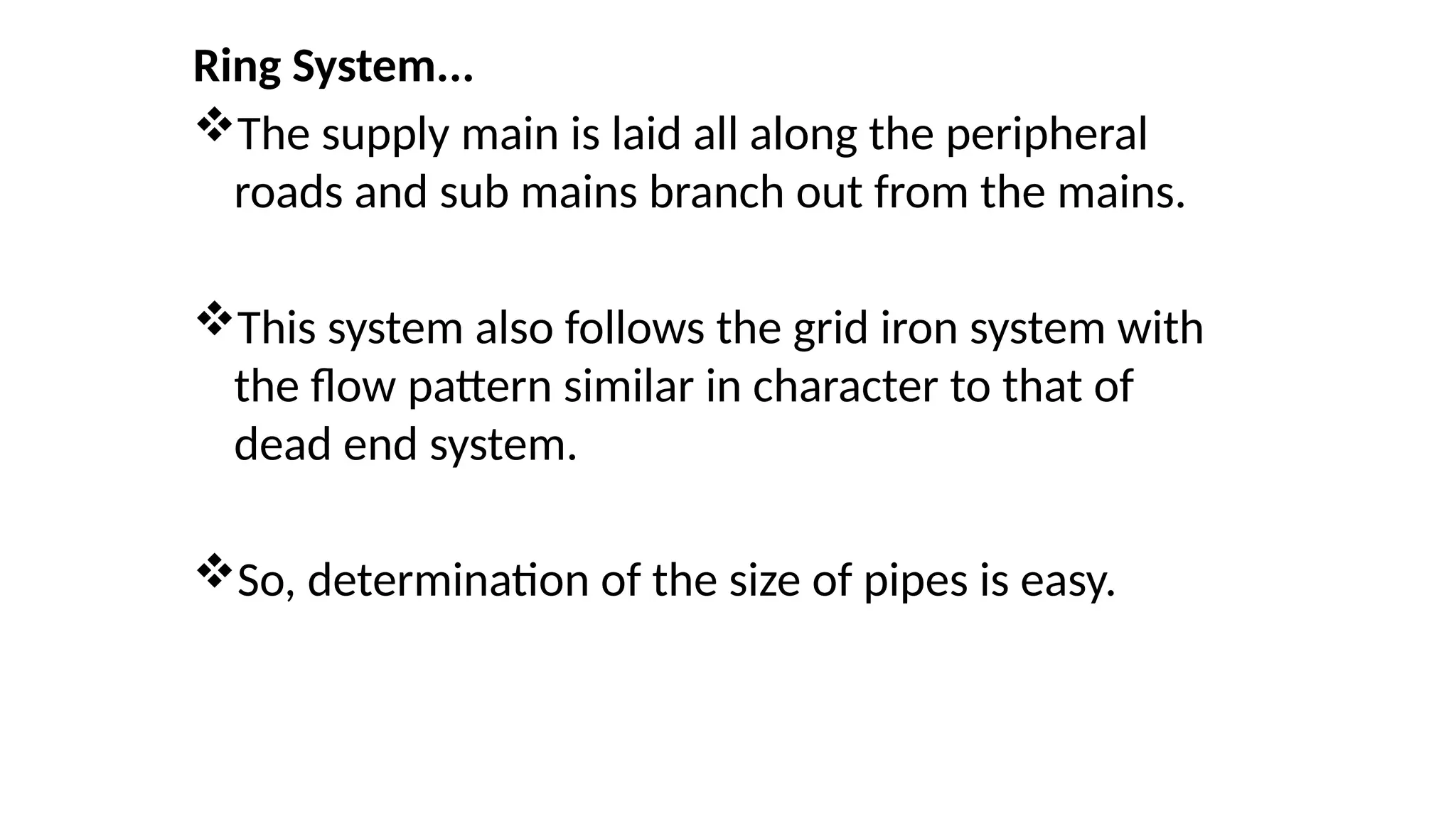 Ring System...
The supply main is laid all along the peripheral
roads and sub mains branch out from the mains.
This system also follows the grid iron system with
the flow pattern similar in character to that of
dead end system.
So, determination of the size of pipes is easy.
 