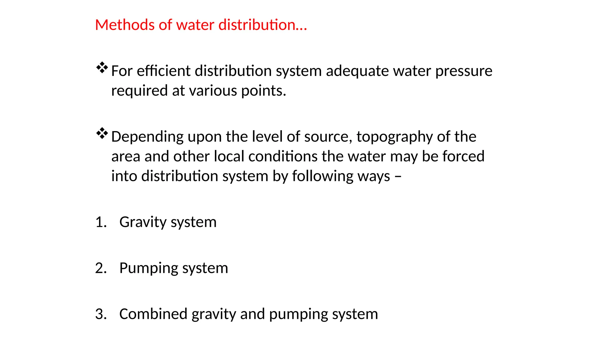 Methods of water distribution…
For efficient distribution system adequate water pressure
required at various points.
Depending upon the level of source, topography of the
area and other local conditions the water may be forced
into distribution system by following ways –
1. Gravity system
2. Pumping system
3. Combined gravity and pumping system
 