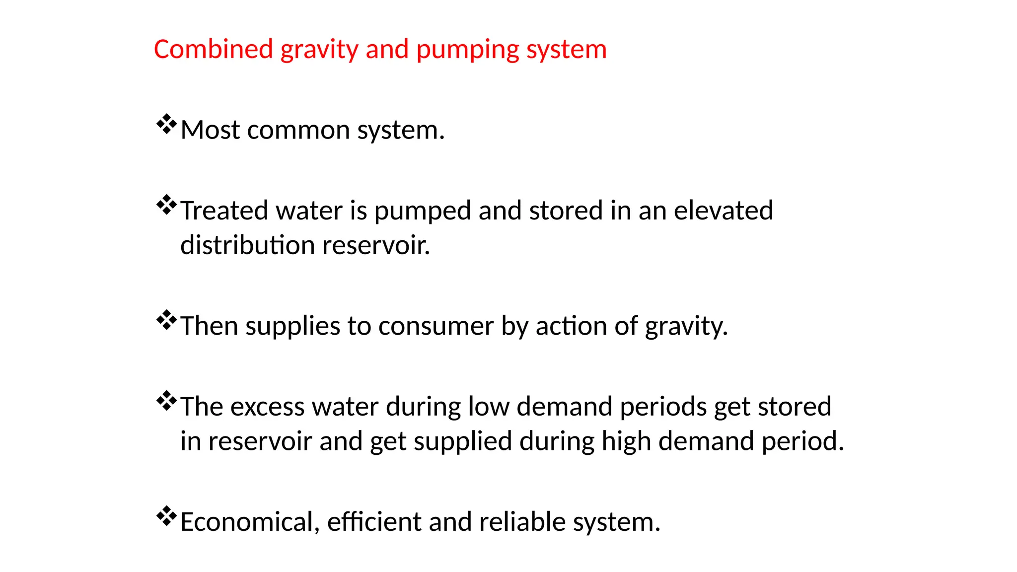 Combined gravity and pumping system
Most common system.
Treated water is pumped and stored in an elevated
distribution reservoir.
Then supplies to consumer by action of gravity.
The excess water during low demand periods get stored
in reservoir and get supplied during high demand period.
Economical, efficient and reliable system.
 