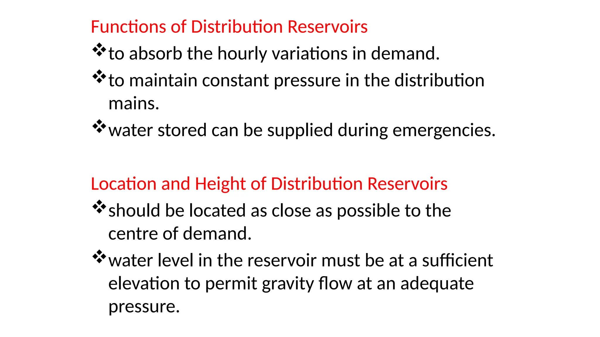 Functions of Distribution Reservoirs
to absorb the hourly variations in demand.
to maintain constant pressure in the distribution
mains.
water stored can be supplied during emergencies.
Location and Height of Distribution Reservoirs
should be located as close as possible to the
centre of demand.
water level in the reservoir must be at a sufficient
elevation to permit gravity flow at an adequate
pressure.
 