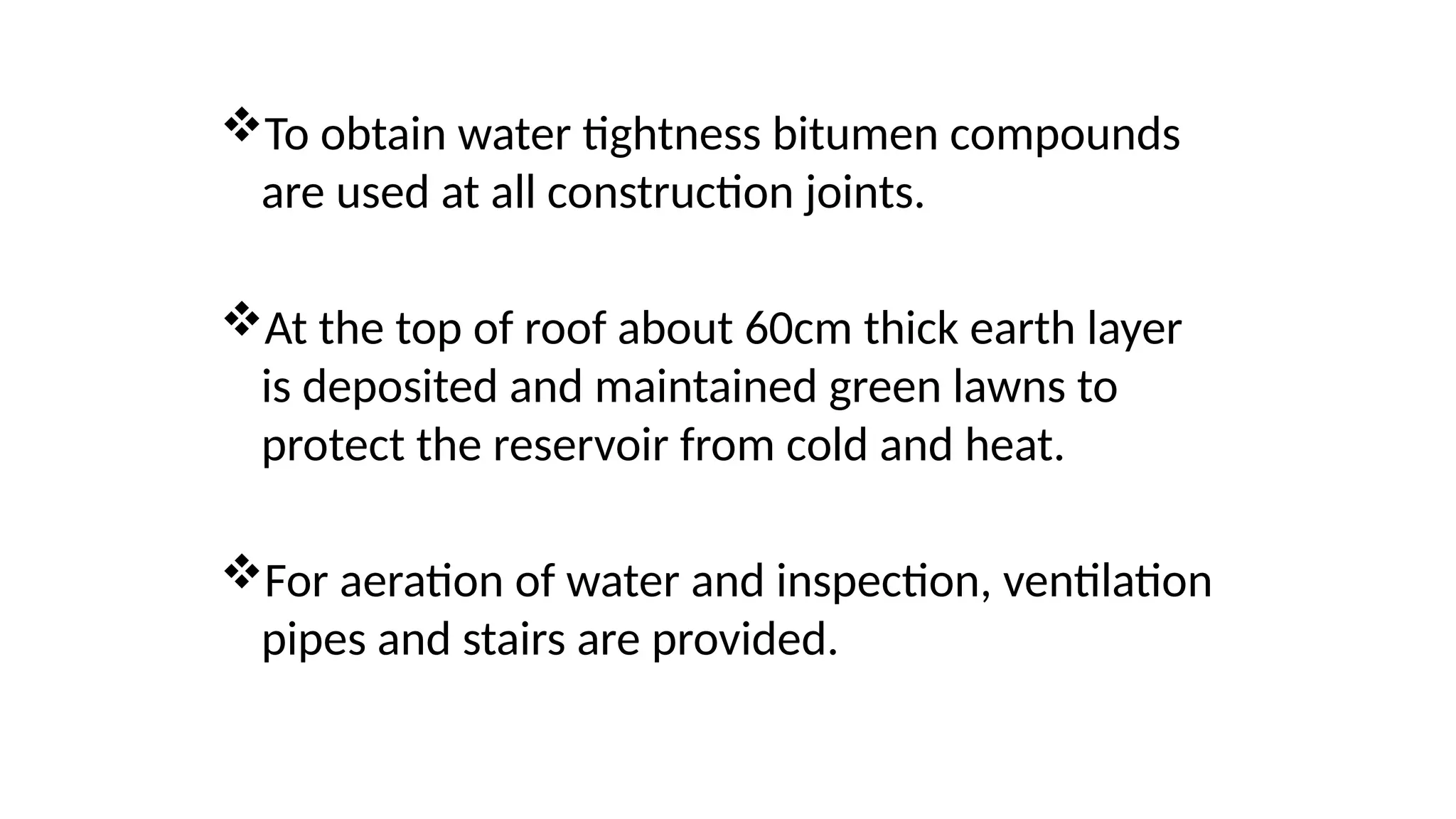 To obtain water tightness bitumen compounds
are used at all construction joints.
At the top of roof about 60cm thick earth layer
is deposited and maintained green lawns to
protect the reservoir from cold and heat.
For aeration of water and inspection, ventilation
pipes and stairs are provided.
 