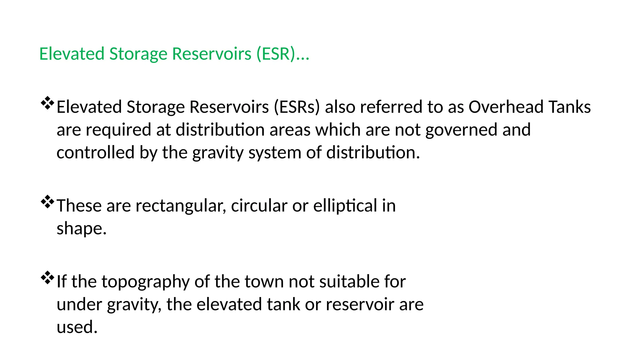 Elevated Storage Reservoirs (ESR)...
Elevated Storage Reservoirs (ESRs) also referred to as Overhead Tanks
are required at distribution areas which are not governed and
controlled by the gravity system of distribution.
These are rectangular, circular or elliptical in
shape.
If the topography of the town not suitable for
under gravity, the elevated tank or reservoir are
used.
 