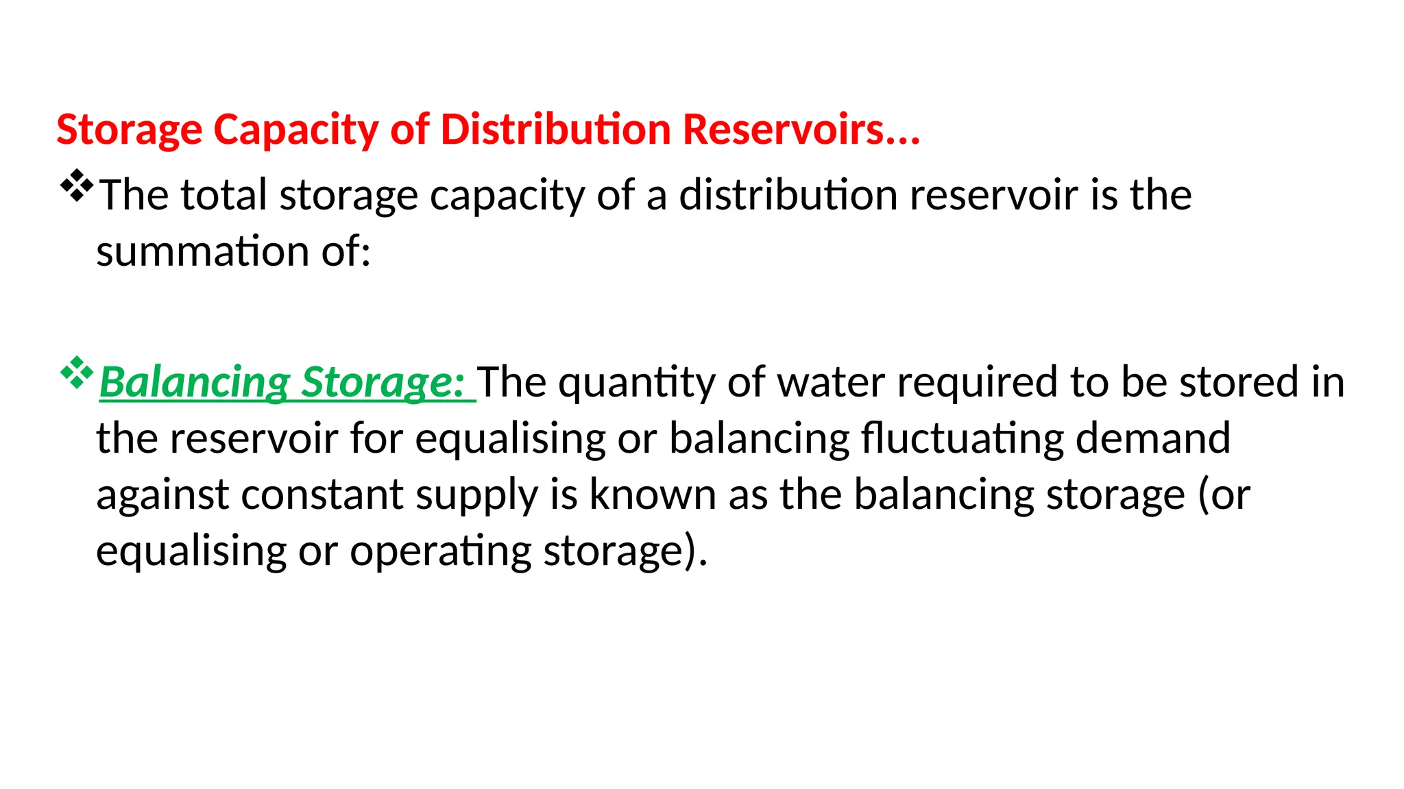 Storage Capacity of Distribution Reservoirs...
The total storage capacity of a distribution reservoir is the
summation of:
Balancing Storage: The quantity of water required to be stored in
the reservoir for equalising or balancing fluctuating demand
against constant supply is known as the balancing storage (or
equalising or operating storage).
 
