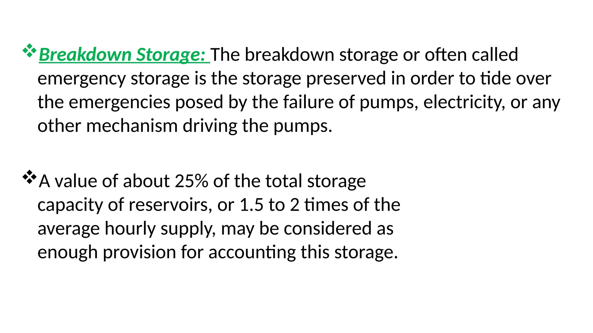 Breakdown Storage: The breakdown storage or often called
emergency storage is the storage preserved in order to tide over
the emergencies posed by the failure of pumps, electricity, or any
other mechanism driving the pumps.
A value of about 25% of the total storage
capacity of reservoirs, or 1.5 to 2 times of the
average hourly supply, may be considered as
enough provision for accounting this storage.
 