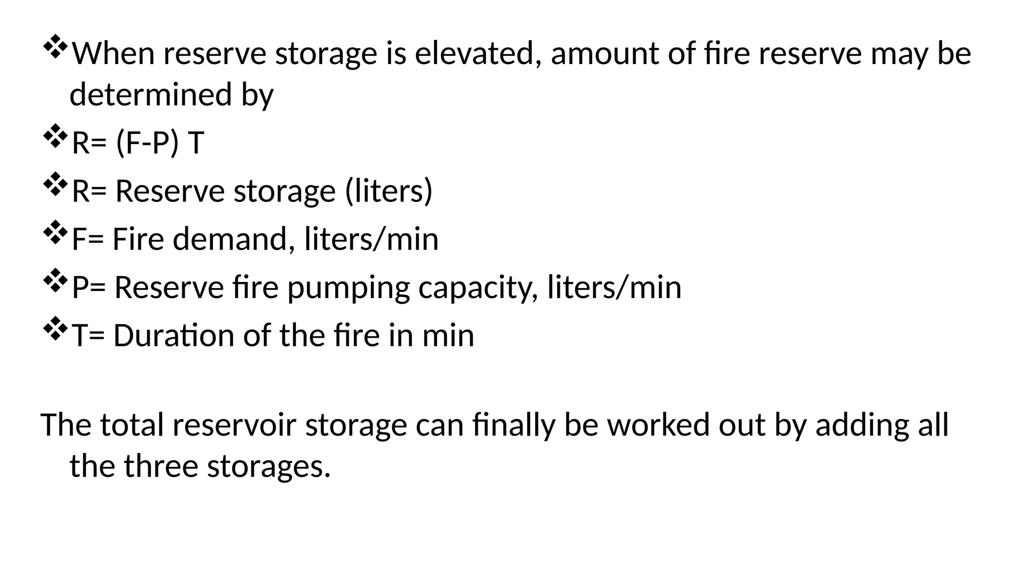 When reserve storage is elevated, amount of fire reserve may be
determined by
R= (F-P) T
R= Reserve storage (liters)
F= Fire demand, liters/min
P= Reserve fire pumping capacity, liters/min
T= Duration of the fire in min
The total reservoir storage can finally be worked out by adding all
the three storages.
 