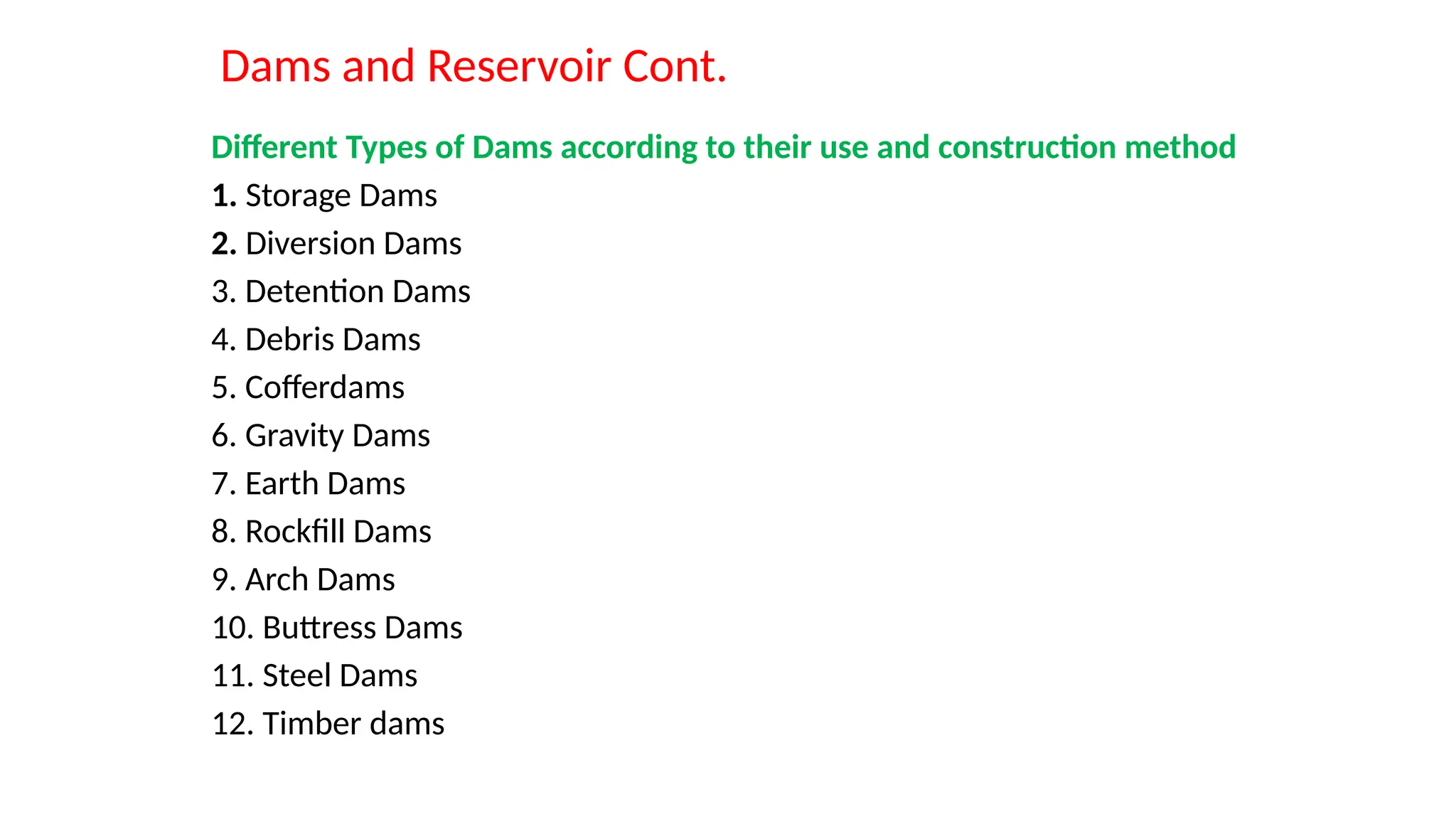 Dams and Reservoir Cont.
Different Types of Dams according to their use and construction method
1. Storage Dams
2. Diversion Dams
3. Detention Dams
4. Debris Dams
5. Cofferdams
6. Gravity Dams
7. Earth Dams
8. Rockfill Dams
9. Arch Dams
10. Buttress Dams
11. Steel Dams
12. Timber dams
 