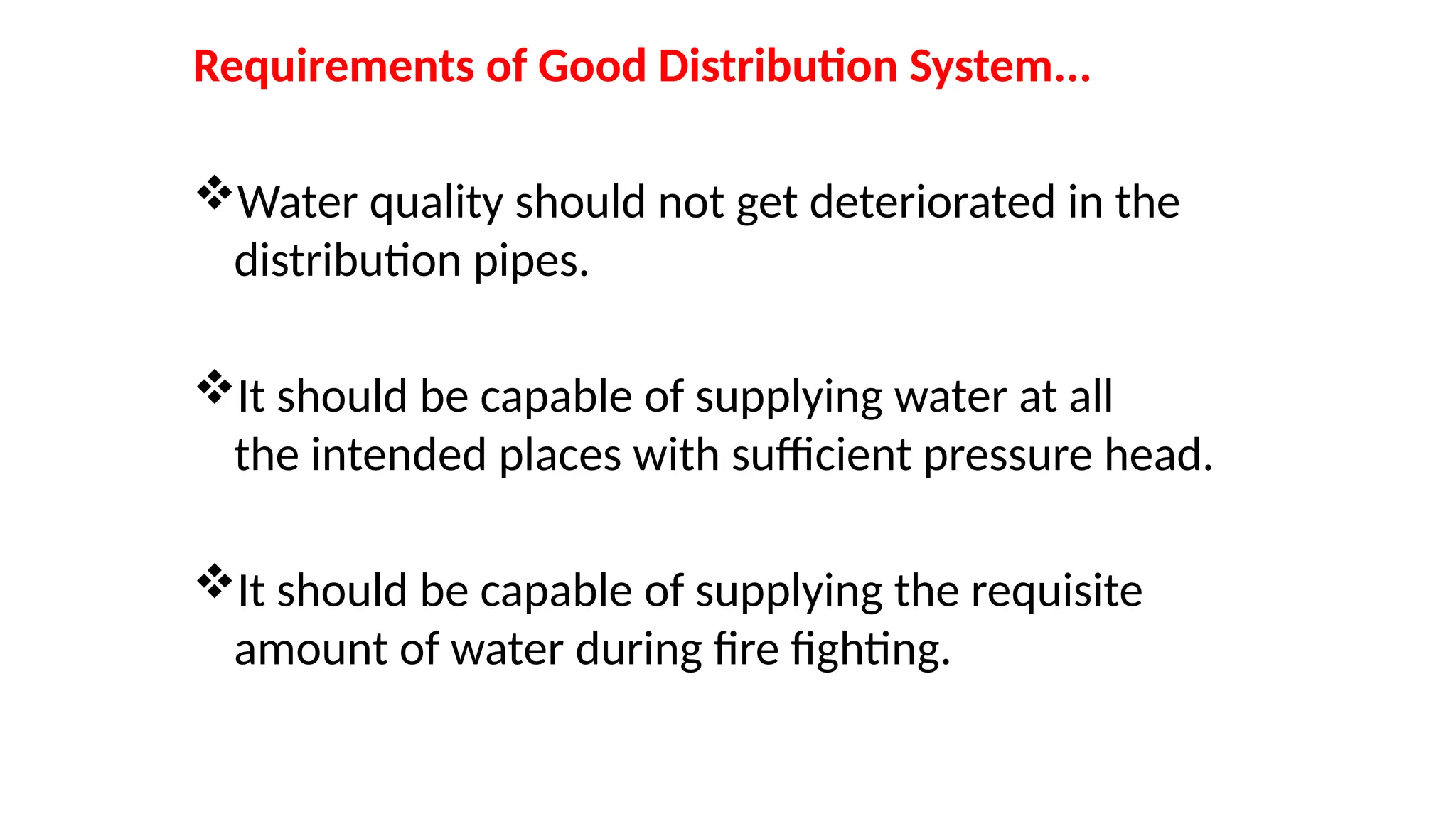 Requirements of Good Distribution System...
Water quality should not get deteriorated in the
distribution pipes.
It should be capable of supplying water at all
the intended places with sufficient pressure head.
It should be capable of supplying the requisite
amount of water during fire fighting.
 