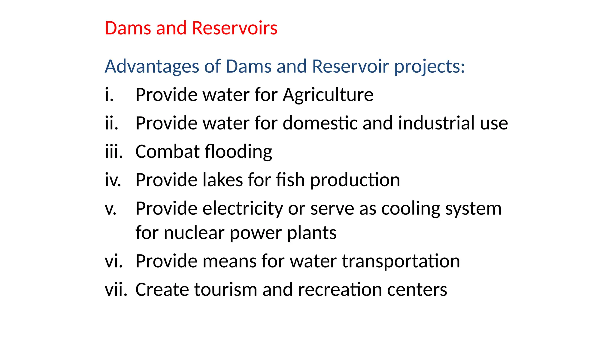 Dams and Reservoirs
Advantages of Dams and Reservoir projects:
i. Provide water for Agriculture
ii. Provide water for domestic and industrial use
iii. Combat flooding
iv. Provide lakes for fish production
v. Provide electricity or serve as cooling system
for nuclear power plants
vi. Provide means for water transportation
vii. Create tourism and recreation centers
 