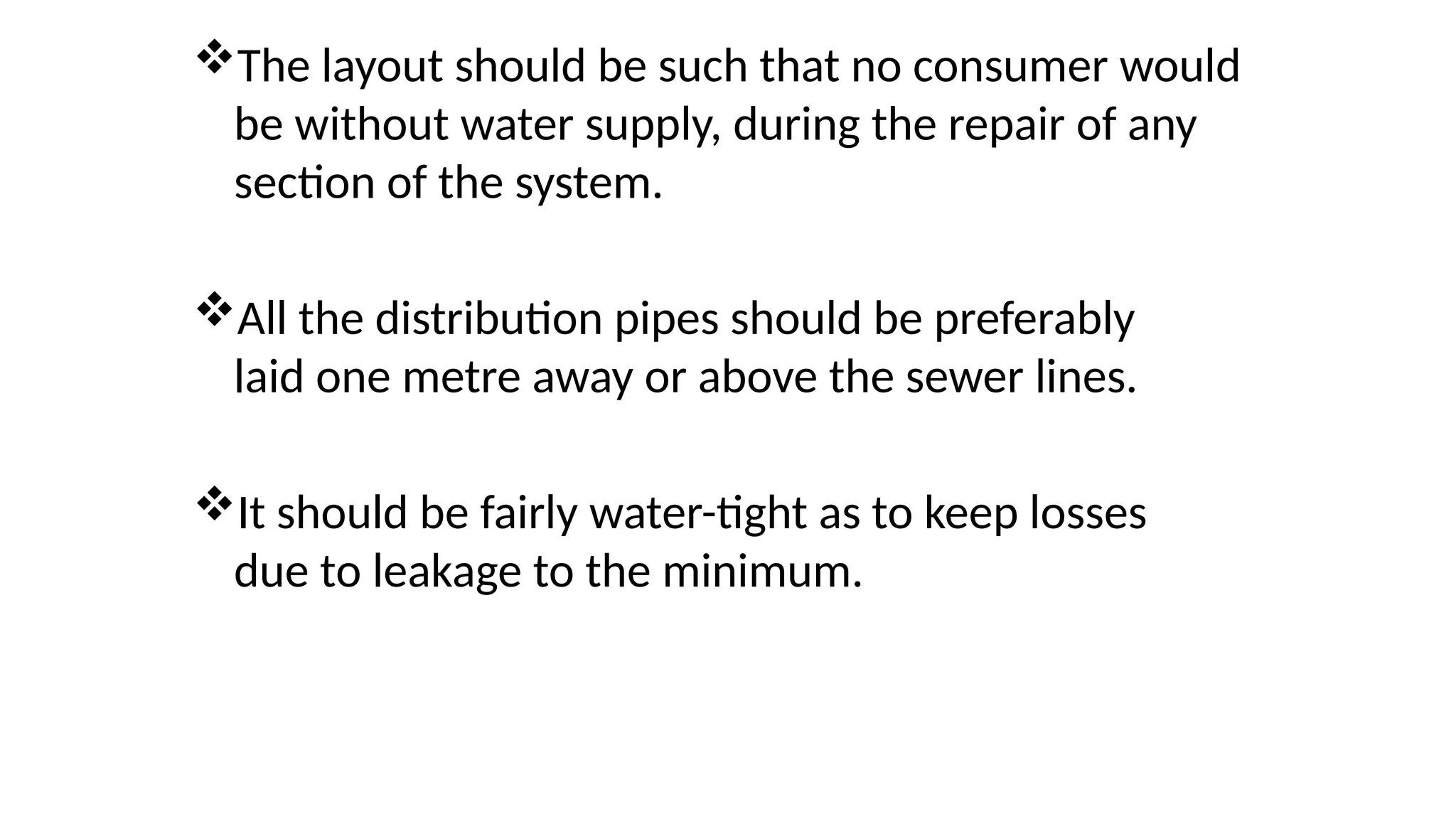 The layout should be such that no consumer would
be without water supply, during the repair of any
section of the system.
All the distribution pipes should be preferably
laid one metre away or above the sewer lines.
It should be fairly water-tight as to keep losses
due to leakage to the minimum.
 