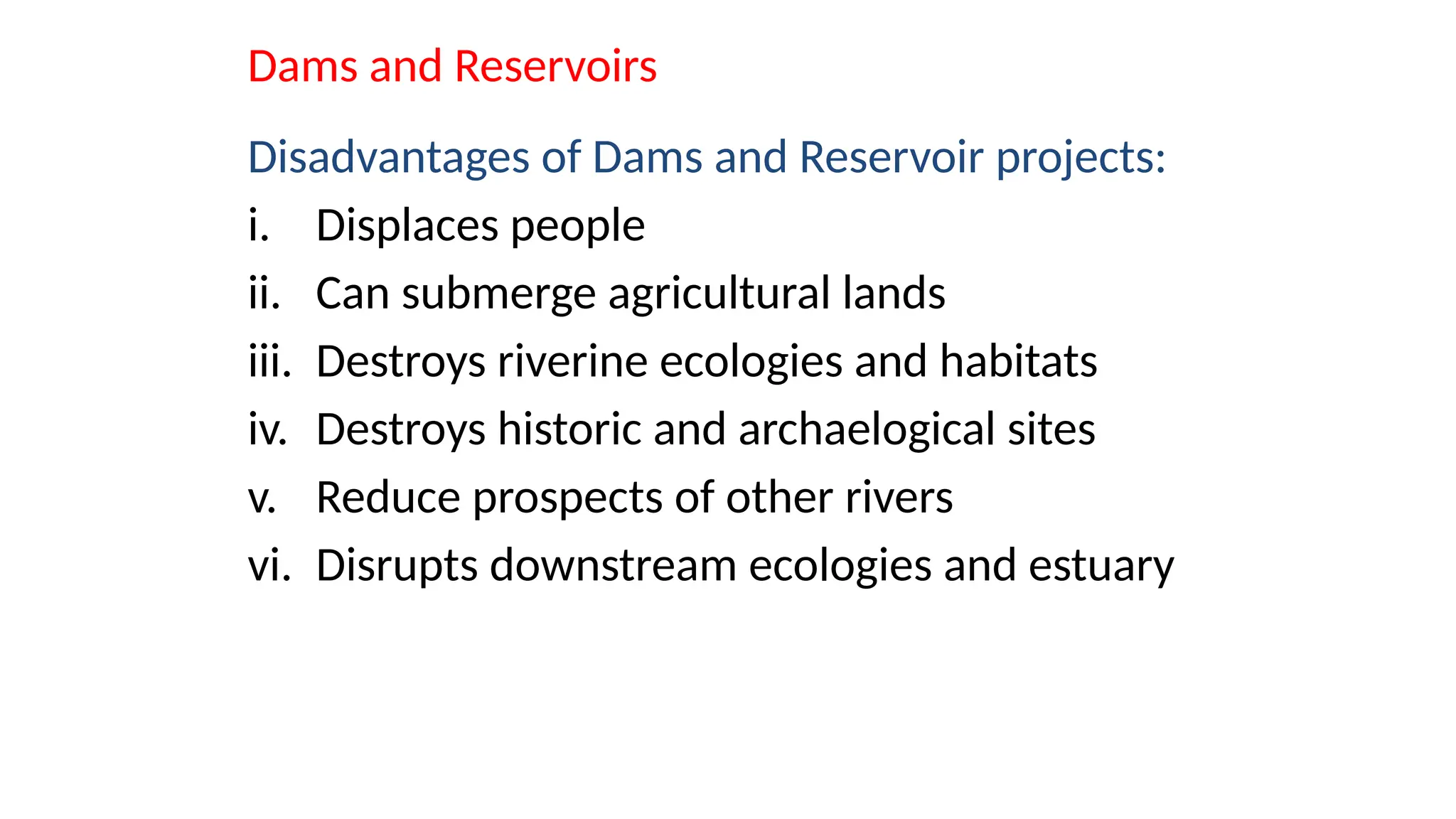 Dams and Reservoirs
Disadvantages of Dams and Reservoir projects:
i. Displaces people
ii. Can submerge agricultural lands
iii. Destroys riverine ecologies and habitats
iv. Destroys historic and archaelogical sites
v. Reduce prospects of other rivers
vi. Disrupts downstream ecologies and estuary
 