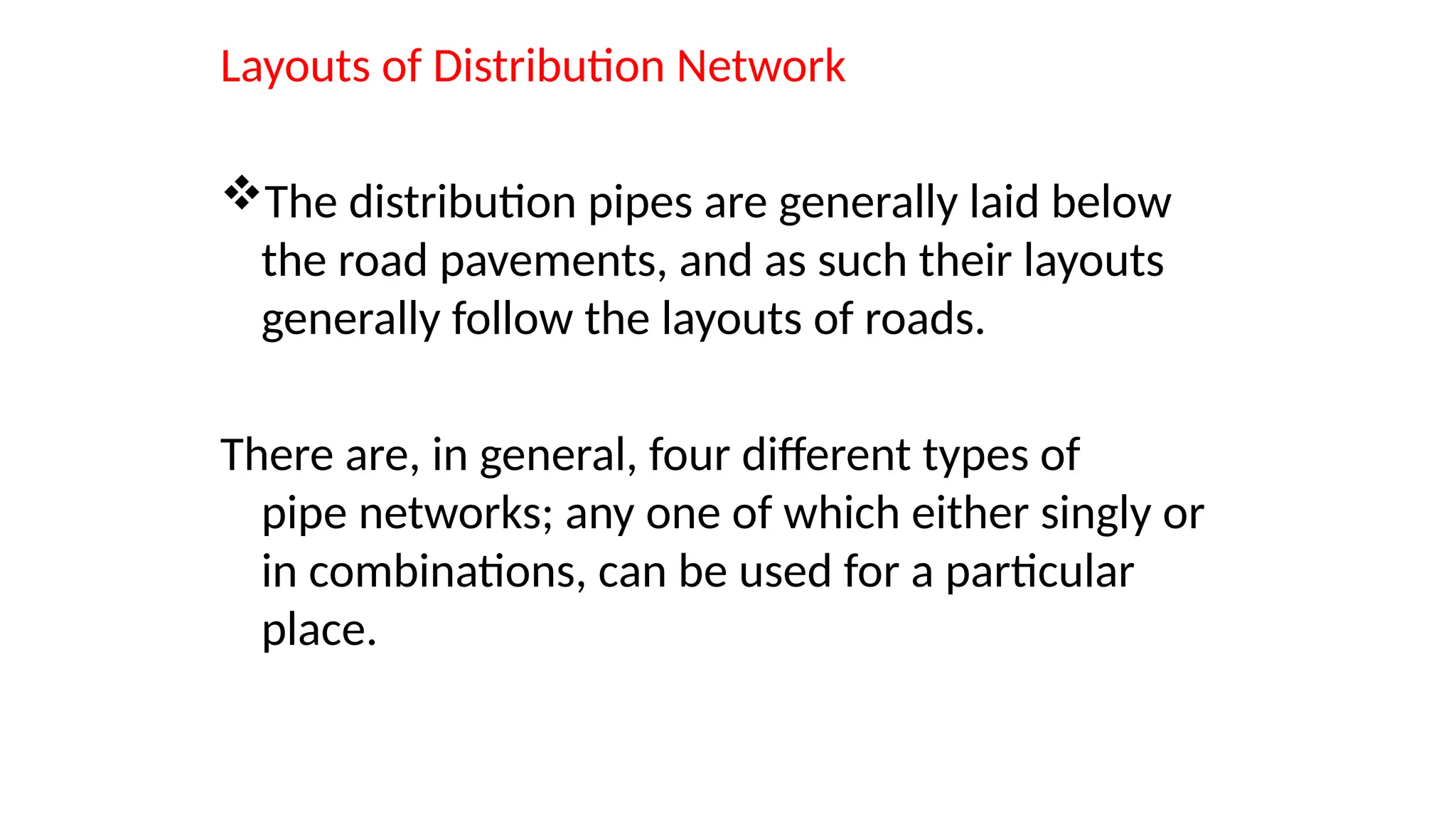 Layouts of Distribution Network
The distribution pipes are generally laid below
the road pavements, and as such their layouts
generally follow the layouts of roads.
There are, in general, four different types of
pipe networks; any one of which either singly or
in combinations, can be used for a particular
place.
 