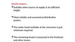 Gravity system…
Suitable when source of supply is at sufficient
height.
Most reliable and economical distribution
system.
The water head available at the consumer is just
minimum required.
The remaining head is consumed in the frictional
and other losses.
 