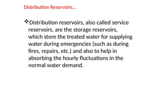Distribution Reservoirs...
Distribution reservoirs, also called service
reservoirs, are the storage reservoirs,
which store the treated water for supplying
water during emergencies (such as during
fires, repairs, etc.) and also to help in
absorbing the hourly fluctuations in the
normal water demand.
 