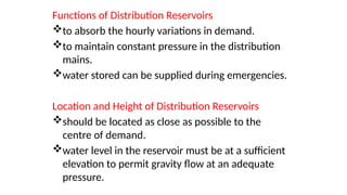 Functions of Distribution Reservoirs
to absorb the hourly variations in demand.
to maintain constant pressure in the distribution
mains.
water stored can be supplied during emergencies.
Location and Height of Distribution Reservoirs
should be located as close as possible to the
centre of demand.
water level in the reservoir must be at a sufficient
elevation to permit gravity flow at an adequate
pressure.
 