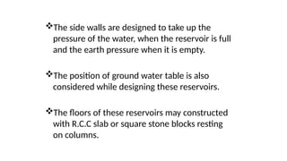 The side walls are designed to take up the
pressure of the water, when the reservoir is full
and the earth pressure when it is empty.
The position of ground water table is also
considered while designing these reservoirs.
The floors of these reservoirs may constructed
with R.C.C slab or square stone blocks resting
on columns.
 