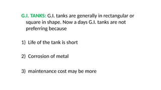 G.I. TANKS: G.I. tanks are generally in rectangular or
square in shape. Now a days G.I. tanks are not
preferring because
1) Life of the tank is short
2) Corrosion of metal
3) maintenance cost may be more
 