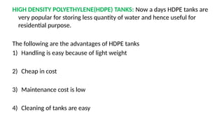 HIGH DENSITY POLYETHYLENE(HDPE) TANKS: Now a days HDPE tanks are
very popular for storing less quantity of water and hence useful for
residential purpose.
The following are the advantages of HDPE tanks
1) Handling is easy because of light weight
2) Cheap in cost
3) Maintenance cost is low
4) Cleaning of tanks are easy
 