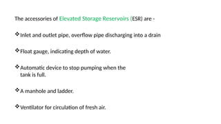 The accessories of Elevated Storage Reservoirs (ESR) are -
Inlet and outlet pipe, overflow pipe discharging into a drain
Float gauge, indicating depth of water.
Automatic device to stop pumping when the
tank is full.
A manhole and ladder.
Ventilator for circulation of fresh air.
 