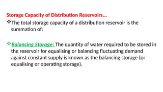 Storage Capacity of Distribution Reservoirs...
The total storage capacity of a distribution reservoir is the
summation of:
Balancing Storage: The quantity of water required to be stored in
the reservoir for equalising or balancing fluctuating demand
against constant supply is known as the balancing storage (or
equalising or operating storage).
 