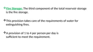 Fire Storage: The third component of the total reservoir storage
is the fire storage.
This provision takes care of the requirements of water for
extinguishing fires.
A provision of 1 to 4 per person per day is
sufficient to meet the requirement.
 