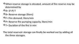 When reserve storage is elevated, amount of fire reserve may be
determined by
R= (F-P) T
R= Reserve storage (liters)
F= Fire demand, liters/min
P= Reserve fire pumping capacity, liters/min
T= Duration of the fire in min
The total reservoir storage can finally be worked out by adding all
the three storages.
 
