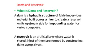Dams and Reservoir
• What Is Dams and Reservoir ?
A dam is a hydraulic structure of fairly impervious
material built across a river to create a reservoir
on its upstream side for impounding water for
various purposes.
A reservoir is an artificial lake where water is
stored. Most of them are formed by constructing
dams across rivers.
 