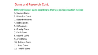 Dams and Reservoir Cont.
Different Types of Dams according to their use and construction method
1. Storage Dams
2. Diversion Dams
3. Detention Dams
4. Debris Dams
5. Cofferdams
6. Gravity Dams
7. Earth Dams
8. Rockfill Dams
9. Arch Dams
10. Buttress Dams
11. Steel Dams
12. Timber dams
 