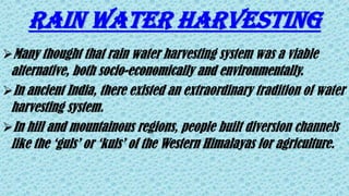 RAIN WATER HARVESTING
Many thought that rain water harvesting system was a viable
alternative, both socio-economically and environmentally.
In ancient India, there existed an extraordinary tradition of water
harvesting system.
In hill and mountainous regions, people built diversion channels
like the ‘guls’ or ‘kuls’ of the Western Himalayas for agriculture.
 