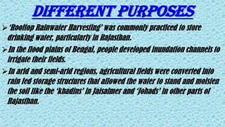 DIFFERENT PURPOSES
‘Rooftop Rainwater Harvesting’ was commonly practiced to store
drinking water, particularly in Rajasthan.
In the flood plains of Bengal, people developed inundation channels to
irrigate their fields.
In arid and semi-arid regions, agricultural fields were converted into
rain fed storage structures that allowed the water to stand and moisten
the soil like the ‘khadins’ in Jaisalmer and ‘Johads’ in other parts of
Rajasthan.
 