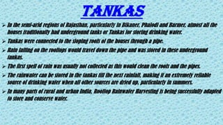 TANKAS
In the semi-arid regions of Rajasthan, particularly in Bikaner, Phalodi and Barmer, almost all the
houses traditionally had underground tanks or Tankas for storing drinking water.
Tankas were connected to the sloping roofs of the houses through a pipe.
Rain falling on the rooftops would travel down the pipe and was stored in these underground
tankas.
The first spell of rain was usually not collected as this would clean the roofs and the pipes.
The rainwater can be stored in the tankas till the next rainfall, making it an extremely reliable
source of drinking water when all other sources are dried up, particularly in summers.
In many parts of rural and urban India, Rooftop Rainwater Harvesting is being successfully adapted
to store and conserve water.
 