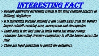 INTERESTING FACT
Rooftop Rainwater harvesting system is the most common practice in
Shillong, Meghalaya.
It is interesting because Shillong is just 55kms away from the world’s
largest rainfall receiving area, mawsynram and cherapunjee.
Tamil Nadu Is the first state in India which has made rooftop
rainwater harvesting structure compulsory to all the houses across the
state.
There are legal provisions to punish the defaulters.
 