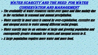 Water scarcity and the need for water
conservation and management
The availablity of water resources varies over space and time mainly due
to the variations in seasonal and annual precipitation.
Water scarcity in most cases is caused by over-exploitation, excessive use
and unequal access to water among different social groups.
Water scarcity may be an outcome of large and growing population and
consequently greater demands for water,and unequal access to it.
A large population requires more water and more food.
 
