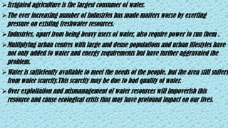 Irrigated agriculture is the largest consumer of water.
The ever increasing number of industries has made matters worse by exerting
pressure on existing freshwater resources.
Industries, apart from being heavy users of water, also require power to run them .
Multiplying urban centres with large and dense populations and urban lifestyles have
not only added to water and energy requirements but have further aggravated the
problem.
Water is sufficiently available to meet the needs of the people, but the area still suffers
from water scarcity.This scarcity may be due to bad quality of water.
Over exploitation and mismanagement of water resources will impoverish this
resource and cause ecological crisis that may have profound impact on our lives.
 