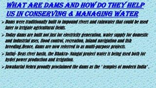 Dams were traditionally built to impound rivers and rainwater that could be used
later to irrigate agricultural fields.
Today dams are built not just for electricity generation, water supply for domestic
and industrial uses, flood control, recreation, inland navigation and fish
breeding.Hence, dams are now referred to as multi-purpose projects.
Sutluj- Beas river basin, the Bhakra- Nangal project water is being used both for
hydel power production and irrigation.
Jawaharlal Nehru proudly proclaimed the dams as the ‘ temples of modern India’ .
WHAT ARE DAMS AND HOW DO THEY HELP
US IN CONSERVING & MANAGING WATER
 
