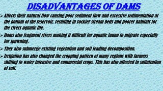 DISADVANTAGES OF DAMS
Affects their natural flow causing poor sediment flow and excessive sedimentation at
the bottom of the reservoir, resulting in rockier stream beds and poorer habitats for
the rivers aquatic life.
Dams also fragment rivers making it difficult for aquatic fauna to migrate especially
for spawning.
They also submerge existing vegetation and soil leading decomposition.
Irrigation has also changed the cropping pattern of many regions with farmers
shifting to water intensive and commercial crops. This has also affected in salinization
of soil.
 