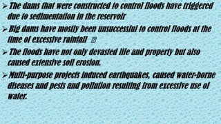 The dams that were constructed to control floods have triggered
due to sedimentation in the reservoir
Big dams have mostly been unsuccessful to control floods at the
time of excessive rainfall ️
The floods have not only devasted life and property but also
caused extensive soil erosion.
Multi-purpose projects induced earthquakes, caused water-borne
diseases and pests and pollution resulting from excessive use of
water.
 