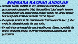 Narmada Bachao andolan
Narmada Bachao andolan or save Narmada movement is a non
governmental organization (NGO) that mobilised tribal people, farmers,
environmentalists and human rights activists against the Sardar Sarovar
Dam being built across the Narmada river in Gujarat.
It originally focused on the environmental issues related to trees 🌴 that
would be submerged under the dam water.
Recently it has re-focused the aim to enable poor citizens, especially the
oustees (displaced people) to get full rehabilitation facilities from the
government.
 