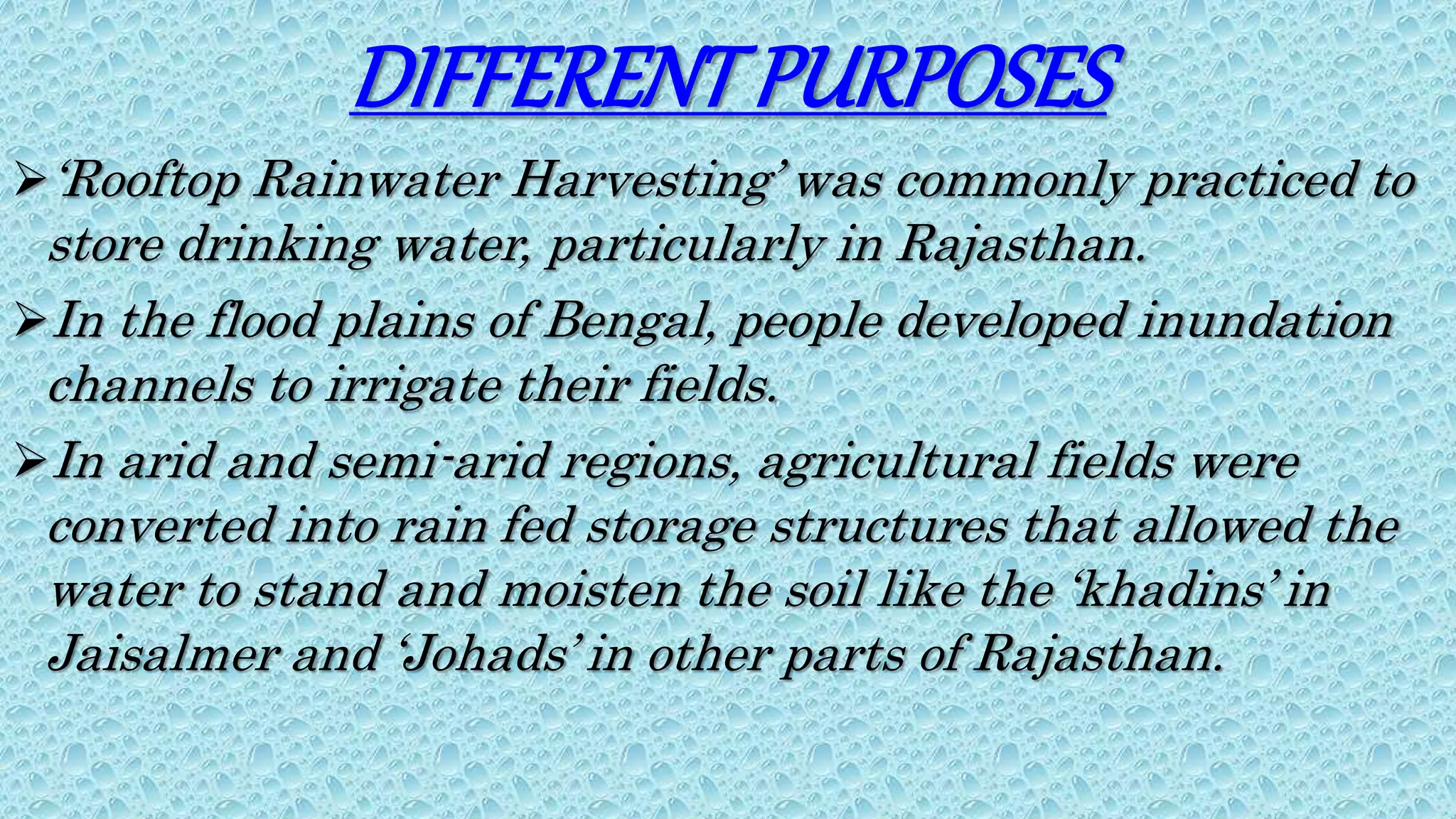DIFFERENTPURPOSES
‘Rooftop Rainwater Harvesting’ was commonly practiced to
store drinking water, particularly in Rajasthan.
In the flood plains of Bengal, people developed inundation
channels to irrigate their fields.
In arid and semi-arid regions, agricultural fields were
converted into rain fed storage structures that allowed the
water to stand and moisten the soil like the ‘khadins’ in
Jaisalmer and ‘Johads’ in other parts of Rajasthan.
 