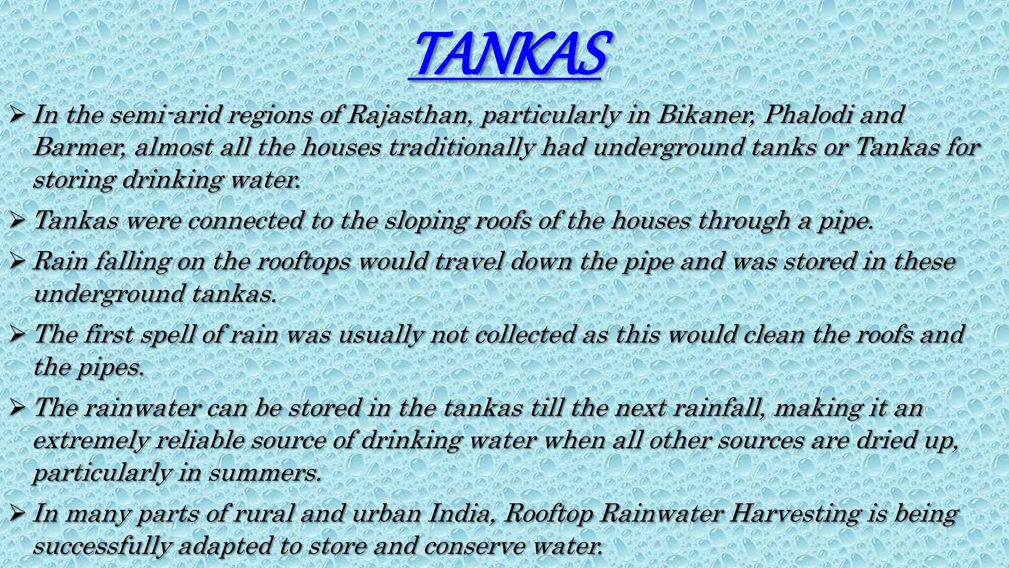 TANKAS
In the semi-arid regions of Rajasthan, particularly in Bikaner, Phalodi and
Barmer, almost all the houses traditionally had underground tanks or Tankas for
storing drinking water.
Tankas were connected to the sloping roofs of the houses through a pipe.
Rain falling on the rooftops would travel down the pipe and was stored in these
underground tankas.
The first spell of rain was usually not collected as this would clean the roofs and
the pipes.
The rainwater can be stored in the tankas till the next rainfall, making it an
extremely reliable source of drinking water when all other sources are dried up,
particularly in summers.
In many parts of rural and urban India, Rooftop Rainwater Harvesting is being
successfully adapted to store and conserve water.
 