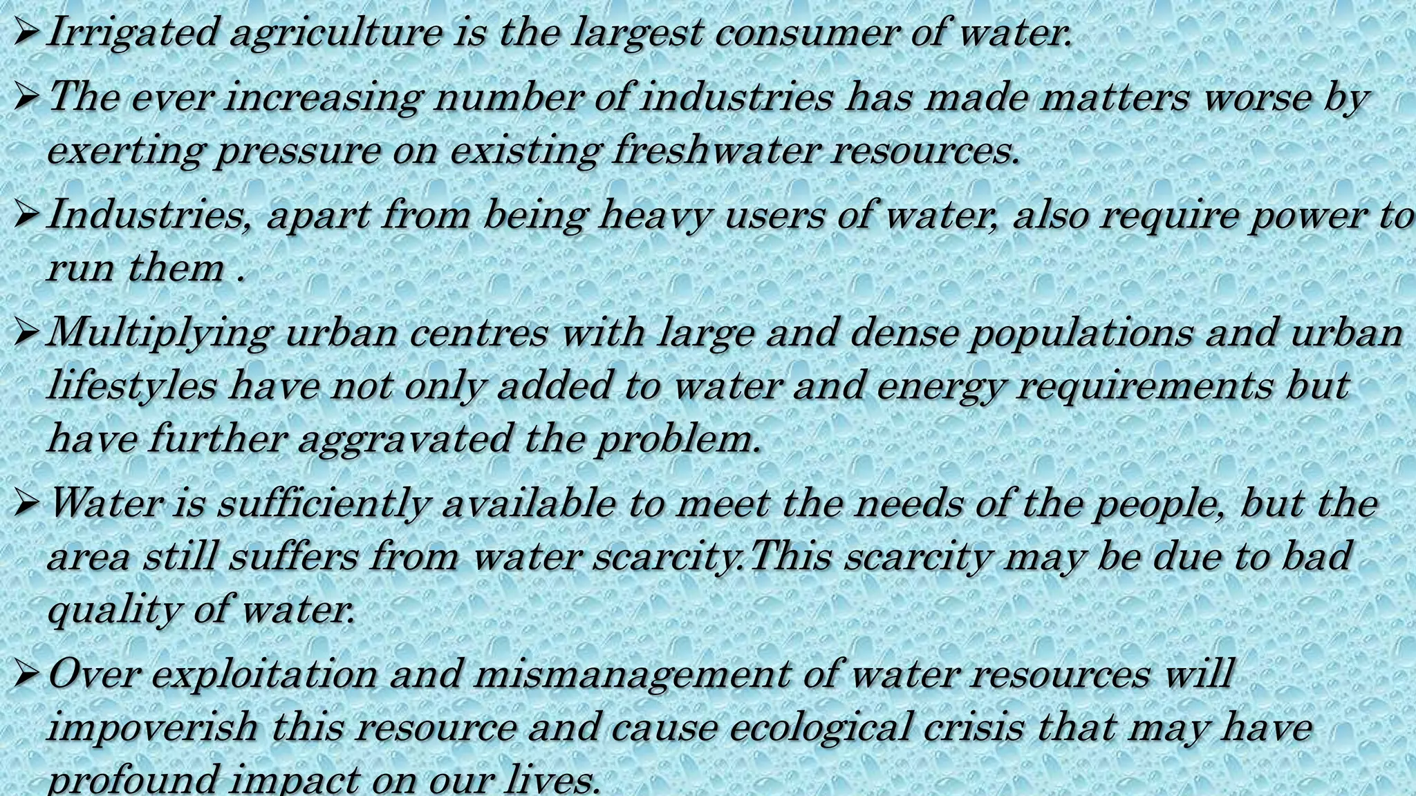 Irrigated agriculture is the largest consumer of water.
The ever increasing number of industries has made matters worse by
exerting pressure on existing freshwater resources.
Industries, apart from being heavy users of water, also require power to
run them .
Multiplying urban centres with large and dense populations and urban
lifestyles have not only added to water and energy requirements but
have further aggravated the problem.
Water is sufficiently available to meet the needs of the people, but the
area still suffers from water scarcity.This scarcity may be due to bad
quality of water.
Over exploitation and mismanagement of water resources will
impoverish this resource and cause ecological crisis that may have
profound impact on our lives.
 