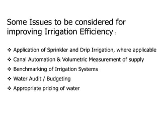 Some Issues to be considered for
improving Irrigation Efficiency :
 Application of Sprinkler and Drip Irrigation, where applicable
 Canal Automation & Volumetric Measurement of supply
 Benchmarking of Irrigation Systems
 Water Audit / Budgeting
 Appropriate pricing of water
 