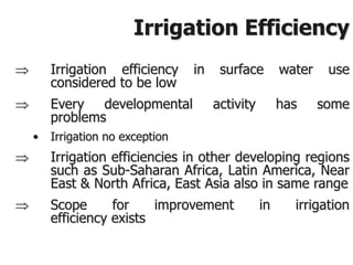 Irrigation Efficiency
 Irrigation efficiency in surface water use
considered to be low
 Every developmental activity has some
problems
• Irrigation no exception
 Irrigation efficiencies in other developing regions
such as Sub-Saharan Africa, Latin America, Near
East & North Africa, East Asia also in same range
 Scope for improvement in irrigation
efficiency exists
 