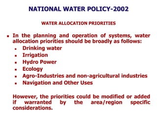 NATIONAL WATER POLICY-2002
WATER ALLOCATION PRIORITIES
 In the planning and operation of systems, water
allocation priorities should be broadly as follows:
 Drinking water
 Irrigation
 Hydro Power
 Ecology
 Agro-Industries and non-agricultural industries
 Navigation and Other Uses
However, the priorities could be modified or added
if warranted by the area/region specific
considerations.
 