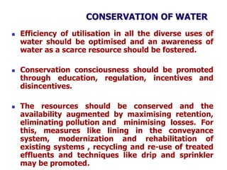 CONSERVATION OF WATER
 Efficiency of utilisation in all the diverse uses of
water should be optimised and an awareness of
water as a scarce resource should be fostered.
 Conservation consciousness should be promoted
through education, regulation, incentives and
disincentives.
 The resources should be conserved and the
availability augmented by maximising retention,
eliminating pollution and minimising losses. For
this, measures like lining in the conveyance
system, modernization and rehabilitation of
existing systems , recycling and re-use of treated
effluents and techniques like drip and sprinkler
may be promoted.
 