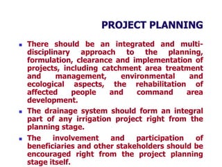 PROJECT PLANNING
 There should be an integrated and multi-
disciplinary approach to the planning,
formulation, clearance and implementation of
projects, including catchment area treatment
and management, environmental and
ecological aspects, the rehabilitation of
affected people and command area
development.
 The drainage system should form an integral
part of any irrigation project right from the
planning stage.
 The involvement and participation of
beneficiaries and other stakeholders should be
encouraged right from the project planning
stage itself.
 