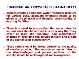 FINANCIAL AND PHYSICAL SUSTAINABILITY
 Besides creating additional water resources facilities
for various uses, adequate emphasis needs to be
given to the physical and financial sustainability of
existing facilities.
 There is a need to ensure that the water rates for
various uses should be fixed in such a way that they
cover at least the operation and maintenance
charges of providing the service initially and a part
of the capital costs subsequently.
 These rates should be linked directly to the quality
of service provided. The subsidy on water rates to
the disadvantaged and poorer sections of the
society should be well targeted and transparent.
 