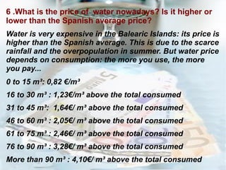 6 .What is the price of  water nowadays? Is it higher or lower than the Spanish average price? Water is very expensive in the Balearic Islands: its price is higher than the Spanish average. This is due to the scarce rainfall and the overpopulation in summer. But water price depends on consumption: the more you use, the more you pay... 0 to 15 m³: 0,82 €/m³ 16 to 30 m³ : 1,23€/m³ above the total consumed 31 to 45 m³:  1,64€/ m³ above the total consumed 46 to 60 m³ : 2,05€/ m³ above the total consumed  61 to 75 m³ : 2,46€/ m³ above the total consumed 76 to 90 m³ : 3,28€/ m³ above the total consumed  More than 90 m³ : 4,10€/ m³ above the total consumed 