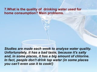 7.What is the quality of  drinking water used for home consumption? Main problems. Studies are made each week to analyse water quality.  Unfortunately, it has a bad taste, because it's salty and, in some places, it has a big amount of chlorine. In fact, people don't drink tap water (in some places you can't even use it to cook!)  