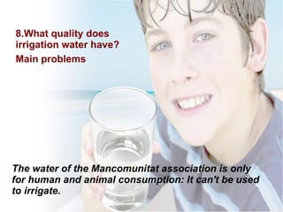 8.What quality  does  irrigation water  have ?  Main  problems The water of the Mancomunitat  association is only for human and animal consumption: It can't be used to irrigate. 