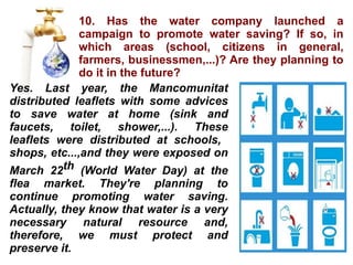 10. Has the water company launched a campaign to promote water saving? If so, in which areas (school, citizens in general, farmers, businessmen,...)? Are they planning to do it in the future? Yes. Last year, the Mancomunitat distributed leaflets with some advices to save water at home (sink and faucets, toilet, shower,...). These leaflets were distributed at schools,  shops, etc...,and they were exposed on March 22 th  (World Water Day) at the flea market.  They're planning to continue promoting water saving. Actually, they know that water is a very necessary natural resource and, therefore, we must protect and preserve it. 